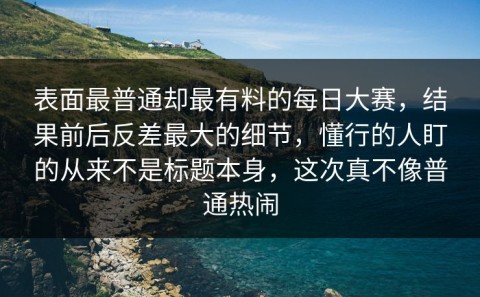 表面最普通却最有料的每日大赛，结果前后反差最大的细节，懂行的人盯的从来不是标题本身，这次真不像普通热闹