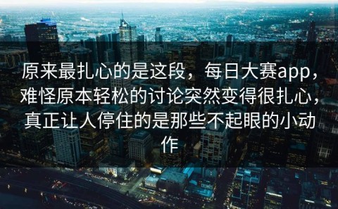 原来最扎心的是这段，每日大赛app，难怪原本轻松的讨论突然变得很扎心，真正让人停住的是那些不起眼的小动作