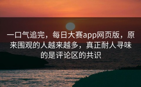 一口气追完，每日大赛app网页版，原来围观的人越来越多，真正耐人寻味的是评论区的共识