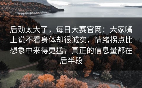 后劲太大了，每日大赛官网：大家嘴上说不看身体却很诚实，情绪拐点比想象中来得更猛，真正的信息量都在后半段