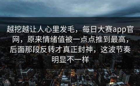 越挖越让人心里发毛，每日大赛app官网，原来情绪值被一点点推到最高，后面那段反转才真正封神，这波节奏明显不一样