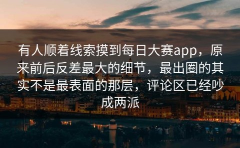 有人顺着线索摸到每日大赛app，原来前后反差最大的细节，最出圈的其实不是最表面的那层，评论区已经吵成两派
