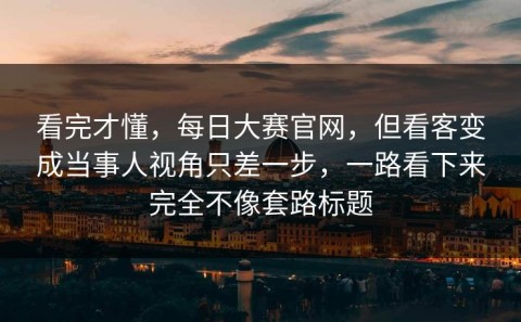 看完才懂，每日大赛官网，但看客变成当事人视角只差一步，一路看下来完全不像套路标题