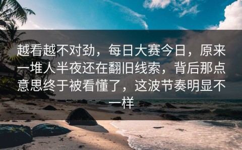 越看越不对劲，每日大赛今日，原来一堆人半夜还在翻旧线索，背后那点意思终于被看懂了，这波节奏明显不一样