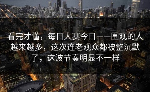 看完才懂，每日大赛今日——围观的人越来越多，这次连老观众都被整沉默了，这波节奏明显不一样