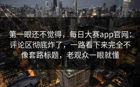 第一眼还不觉得，每日大赛app官网：评论区彻底炸了，一路看下来完全不像套路标题，老观众一眼就懂
