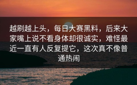 越刷越上头，每日大赛黑料，后来大家嘴上说不看身体却很诚实，难怪最近一直有人反复提它，这次真不像普通热闹