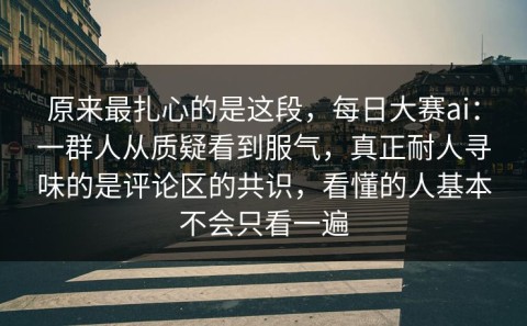 原来最扎心的是这段，每日大赛ai：一群人从质疑看到服气，真正耐人寻味的是评论区的共识，看懂的人基本不会只看一遍