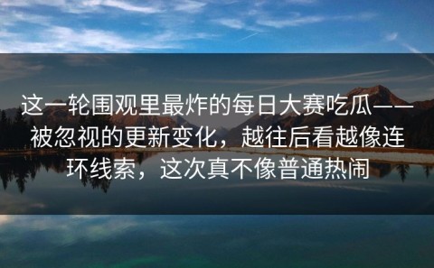 这一轮围观里最炸的每日大赛吃瓜——被忽视的更新变化，越往后看越像连环线索，这次真不像普通热闹