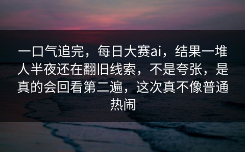 一口气追完，每日大赛ai，结果一堆人半夜还在翻旧线索，不是夸张，是真的会回看第二遍，这次真不像普通热闹