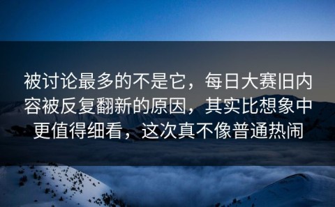 被讨论最多的不是它，每日大赛旧内容被反复翻新的原因，其实比想象中更值得细看，这次真不像普通热闹
