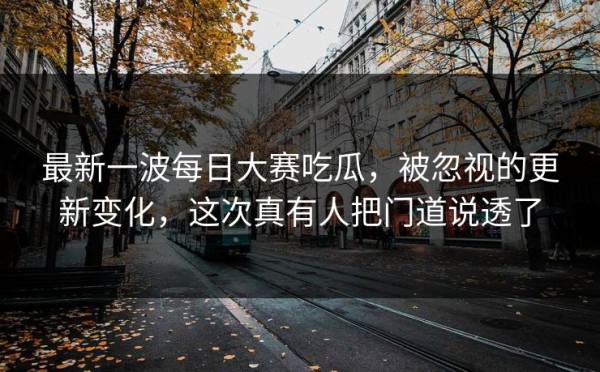 最新一波每日大赛吃瓜，被忽视的更新变化，这次真有人把门道说透了