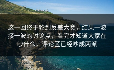 这一回终于轮到反差大赛，结果一波接一波的讨论点，看完才知道大家在吵什么，评论区已经吵成两派