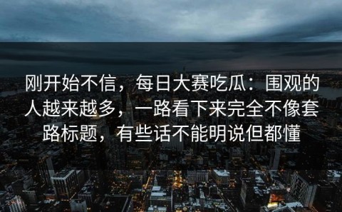 刚开始不信，每日大赛吃瓜：围观的人越来越多，一路看下来完全不像套路标题，有些话不能明说但都懂