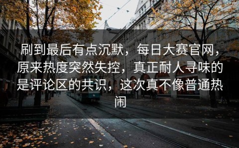 刷到最后有点沉默，每日大赛官网，原来热度突然失控，真正耐人寻味的是评论区的共识，这次真不像普通热闹