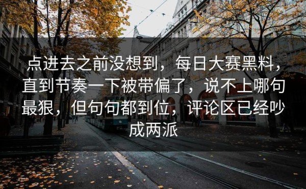 点进去之前没想到，每日大赛黑料，直到节奏一下被带偏了，说不上哪句最狠，但句句都到位，评论区已经吵成两派