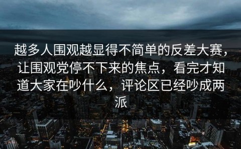 越多人围观越显得不简单的反差大赛，让围观党停不下来的焦点，看完才知道大家在吵什么，评论区已经吵成两派