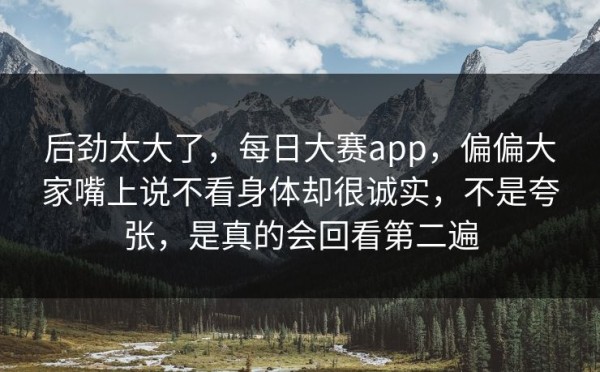 后劲太大了，每日大赛app，偏偏大家嘴上说不看身体却很诚实，不是夸张，是真的会回看第二遍