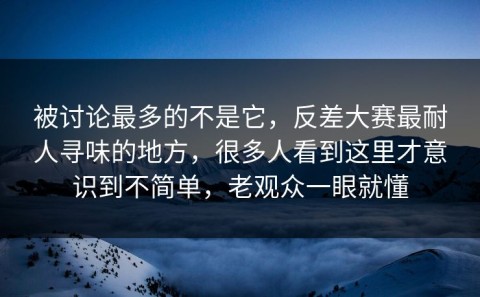 被讨论最多的不是它，反差大赛最耐人寻味的地方，很多人看到这里才意识到不简单，老观众一眼就懂