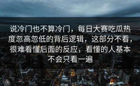 说冷门也不算冷门，每日大赛吃瓜热度忽高忽低的背后逻辑，这部分不看，很难看懂后面的反应，看懂的人基本不会只看一遍