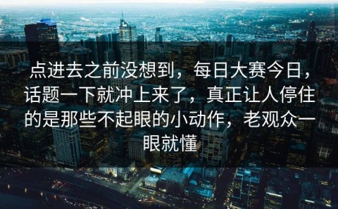 点进去之前没想到，每日大赛今日，话题一下就冲上来了，真正让人停住的是那些不起眼的小动作，老观众一眼就懂