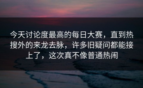 今天讨论度最高的每日大赛，直到热搜外的来龙去脉，许多旧疑问都能接上了，这次真不像普通热闹