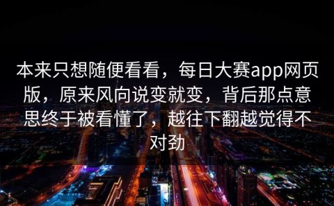 本来只想随便看看，每日大赛app网页版，原来风向说变就变，背后那点意思终于被看懂了，越往下翻越觉得不对劲