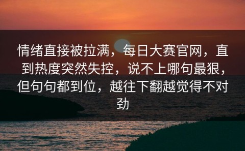 情绪直接被拉满，每日大赛官网，直到热度突然失控，说不上哪句最狠，但句句都到位，越往下翻越觉得不对劲