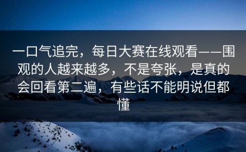 一口气追完，每日大赛在线观看——围观的人越来越多，不是夸张，是真的会回看第二遍，有些话不能明说但都懂