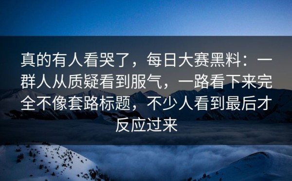 真的有人看哭了，每日大赛黑料：一群人从质疑看到服气，一路看下来完全不像套路标题，不少人看到最后才反应过来