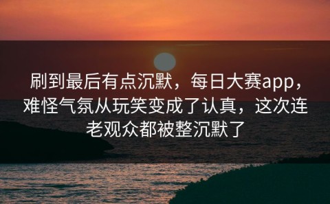 刷到最后有点沉默，每日大赛app，难怪气氛从玩笑变成了认真，这次连老观众都被整沉默了