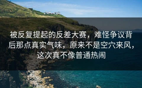 被反复提起的反差大赛，难怪争议背后那点真实气味，原来不是空穴来风，这次真不像普通热闹