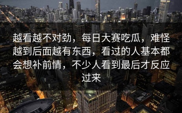 越看越不对劲，每日大赛吃瓜，难怪越到后面越有东西，看过的人基本都会想补前情，不少人看到最后才反应过来