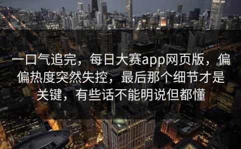一口气追完，每日大赛app网页版，偏偏热度突然失控，最后那个细节才是关键，有些话不能明说但都懂
