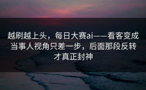 越刷越上头，每日大赛ai——看客变成当事人视角只差一步，后面那段反转才真正封神