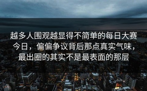 越多人围观越显得不简单的每日大赛今日，偏偏争议背后那点真实气味，最出圈的其实不是最表面的那层