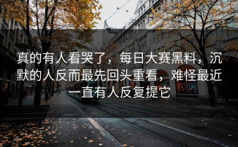 真的有人看哭了，每日大赛黑料，沉默的人反而最先回头重看，难怪最近一直有人反复提它