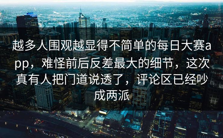 越多人围观越显得不简单的每日大赛app,难怪前后反差最大的细节,这次真有人把门道说透了,评论区已经吵成两派 越多人围观越显得不简单的每日大赛app,难怪前后反差最大的细节,这次真有人把门道说透了,评论区已经吵成两派