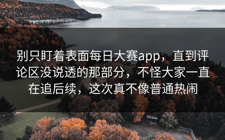 别只盯着表面每日大赛app，直到评论区没说透的那部分，不怪大家一直在追后续，这次真不像普通热闹