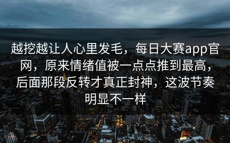 越挖越让人心里发毛，每日大赛app官网，原来情绪值被一点点推到最高，后面那段反转才真正封神，这波节奏明显不一样