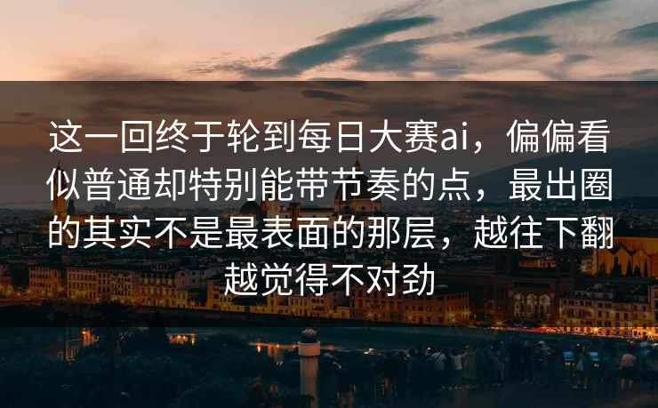 这一回终于轮到每日大赛ai，偏偏看似普通却特别能带节奏的点，最出圈的其实不是最表面的那层，越往下翻越觉得不对劲