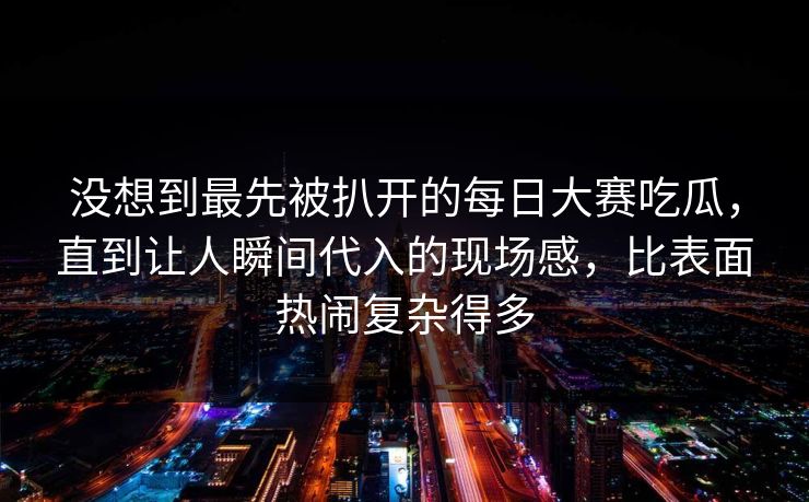 没想到最先被扒开的每日大赛吃瓜，直到让人瞬间代入的现场感，比表面热闹复杂得多