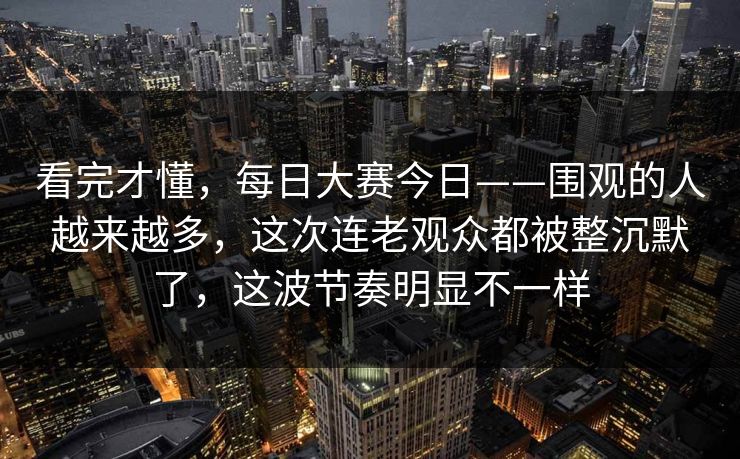 看完才懂，每日大赛今日——围观的人越来越多，这次连老观众都被整沉默了，这波节奏明显不一样