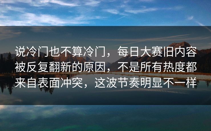 说冷门也不算冷门，每日大赛旧内容被反复翻新的原因，不是所有热度都来自表面冲突，这波节奏明显不一样