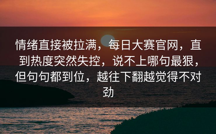 情绪直接被拉满，每日大赛官网，直到热度突然失控，说不上哪句最狠，但句句都到位，越往下翻越觉得不对劲