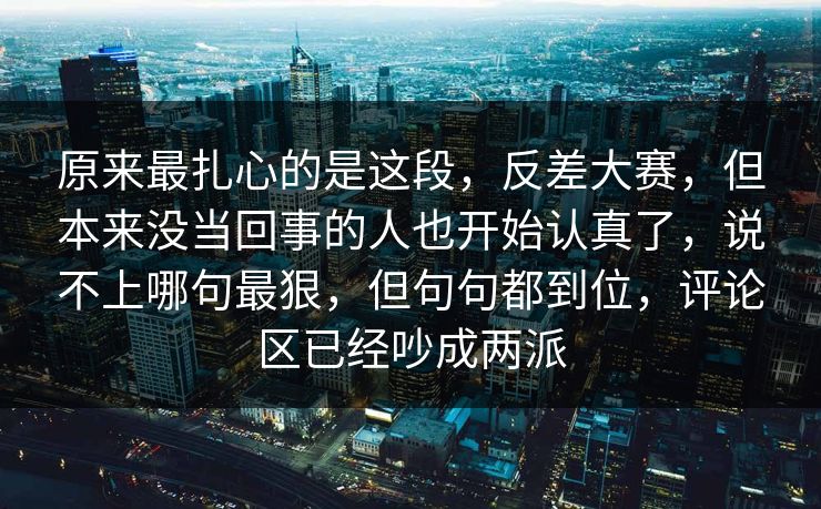 原来最扎心的是这段,反差大赛,但本来没当回事的人也开始认真了,说不上哪句最狠,但句句都到位,评论区已经吵成两派 原来最扎心的是这段,反差大赛,但本来没当回事的人也开始认真了,说不上哪句最狠,但句句都到位,评论区已经吵成两派