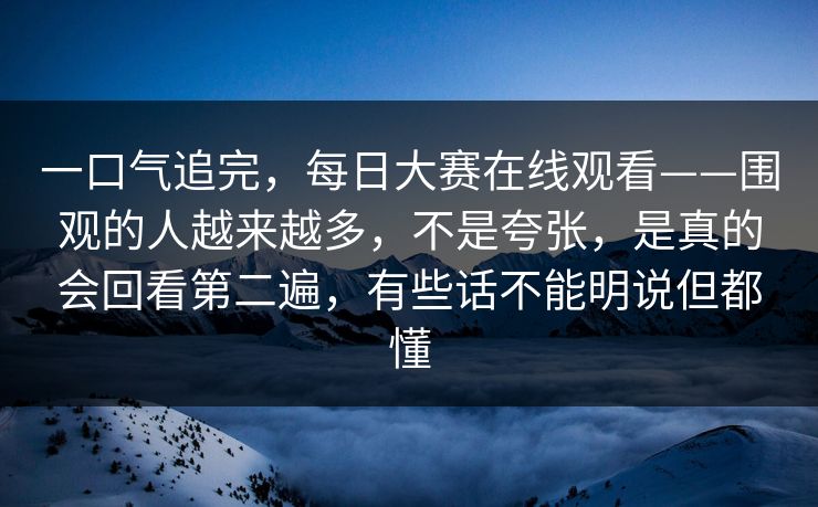 一口气追完，每日大赛在线观看——围观的人越来越多，不是夸张，是真的会回看第二遍，有些话不能明说但都懂