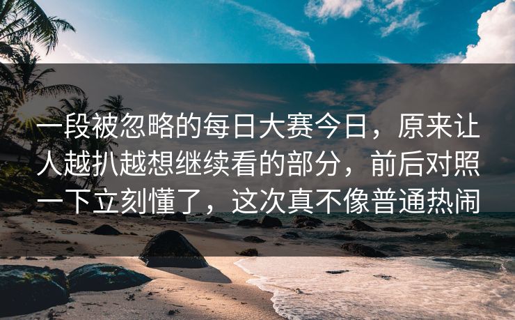 一段被忽略的每日大赛今日,原来让人越扒越想继续看的部分,前后对照一下立刻懂了,这次真不像普通热闹 一段被忽略的每日大赛今日,原来让人越扒越想继续看的部分,前后对照一下立刻懂了,这次真不像普通热闹