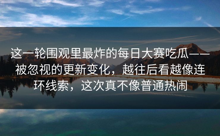 这一轮围观里最炸的每日大赛吃瓜——被忽视的更新变化，越往后看越像连环线索，这次真不像普通热闹
