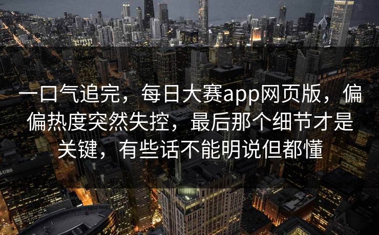 一口气追完，每日大赛app网页版，偏偏热度突然失控，最后那个细节才是关键，有些话不能明说但都懂